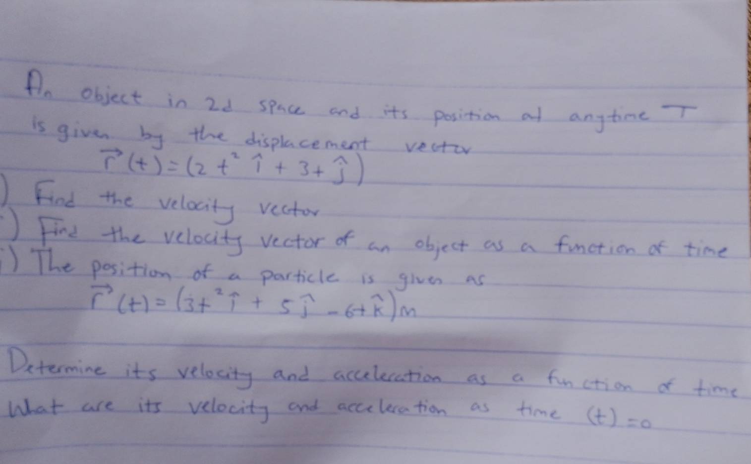 An object in 2d space and its position at anytime T
is given by the displacement vector
vector r(t)=(2t^2widehat i+3+widehat j)
Find the velocity vector 
Fine the velocity vector of an object as a function of time 
) The position of a particle is given as
vector r(t)=(3t^2widehat i+5widehat j-6+widehat k)m
Determine its velocity and accelecation as a function of time 
What are its velocity and acceleration as time (t)=0