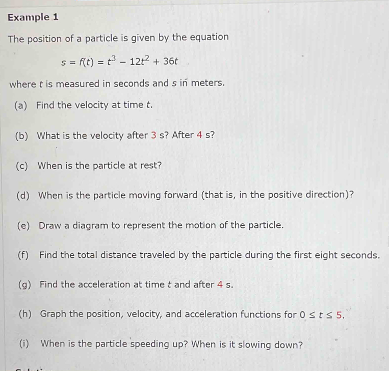 Example 1 
The position of a particle is given by the equation
s=f(t)=t^3-12t^2+36t
where t is measured in seconds and s in meters. 
(a) Find the velocity at time t. 
(b) What is the velocity after 3 s? After 4 s? 
(c) When is the particle at rest? 
(d) When is the particle moving forward (that is, in the positive direction)? 
(e) Draw a diagram to represent the motion of the particle. 
(f) Find the total distance traveled by the particle during the first eight seconds. 
(g) Find the acceleration at time t and after 4 s. 
(h) Graph the position, velocity, and acceleration functions for 0≤ t≤ 5. 
(i) When is the particle speeding up? When is it slowing down?