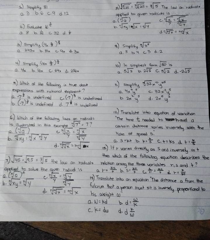 simplify 81
sqrt(sqrt [3]25)=sqrt[3](sqrt 25)=sqrt[3](5) The low an radicals
a. 3 b. 6 c. 9 d. 12 applied to given radicals is_
a. (sqrt[n](a)) C.
2. ) Evaluate 16^(frac 3)4 sqrt[n](xy)=nsqrt(x)=xsqrt(y)  sqrt[n](x)/y = sqrt[n](x)/sqrt[n](y) 
b.
a. 8 b  1/32  c32 d.  1/8  d. sqrt[n](sqrt [m]x)=sqrt[mn](x)
3) simplify (9*  7/5 end(pmatrix)^(frac 7)2 4 ) Simplity sqrt[5](3^5)
9. 243x b. 8ix c. ax d. 3x
a. 5 b y c 3 d. 2
() simplity (16*  2/3 )^ 3/2  (0) In simpliest form sqrt(50) is
a. 4 b. l6x C. 64x d. 25x 5sqrt(2) b. 2sqrt(5) C. 5sqrt(2) d. -2sqrt(5)
a.
5) Which of the following is true obout 11. ) simplify sqrt[3](32)x^(10)y^(25)
expressions with rational exprent? a. 4x^2y^5 C. 32x^2y^5
a. to^(frac 3)6 is undefined C. (-7)^ 6/2  is undefined b. 2x^2y^5 d. 2x^5y^2
b. (-7)^ 2/8  is undefined d. 7^(frac 2)5 is undefined
(2 ) Translate into equation of variation
6. ) Which of the following lanvos on rodicals "The time t needed to stravel a
is illustrated in this example sqrt[4](7^4)=7 ? certain distance varies inversely with the
9. (sqrt[n](a)) c
b. sqrt[n](xy)=sqrt[n](x)sqrt[n](y) sqrt[n](frac x)y= sqrt[n](x)/sqrt[n](y)  rate of speed 5.
a. s=kt b. k= (+)/5  C. t=ks d. t= k/5 
d. sqrt[n](sqrt [m]x)=sqrt[mn](x) () If r varies directly as Sand inversely as +
then which of the following equation describes the
2. ) sqrt(45)=sqrt(9.5)=sqrt[3](5) the law an radicals relation among the variables r_1s
applied to solve the given radical is a. r= ks/t  b. S= kt/t  C.  1/r = ks/t  d. r= k/5t  and +?
a. (sqrt[n](a))^n
C. 14) Translate into an equation "`The distance a from the
b. sqrt[n](xy)=sqrt[n](y) sqrt[n](frac x)y= sqrt[n](y)/sqrt[n](y)  fulcrum that a person must sit is inversely proportional to
d. sqrt[n](sqrt [n]x)=sqrt[mn](x) his weight (o
a. w=kd b. d= w/k 
C. k=dw d. d k/omega  