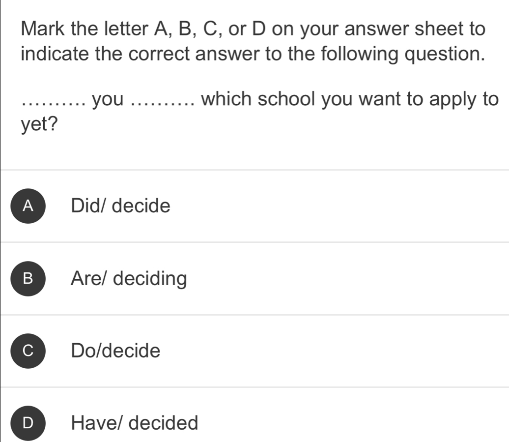 Mark the letter A, B, C, or D on your answer sheet to
indicate the correct answer to the following question.
_you _which school you want to apply to
yet?
A Did/ decide
B Are/ deciding
C Do/decide
D Have/ decided