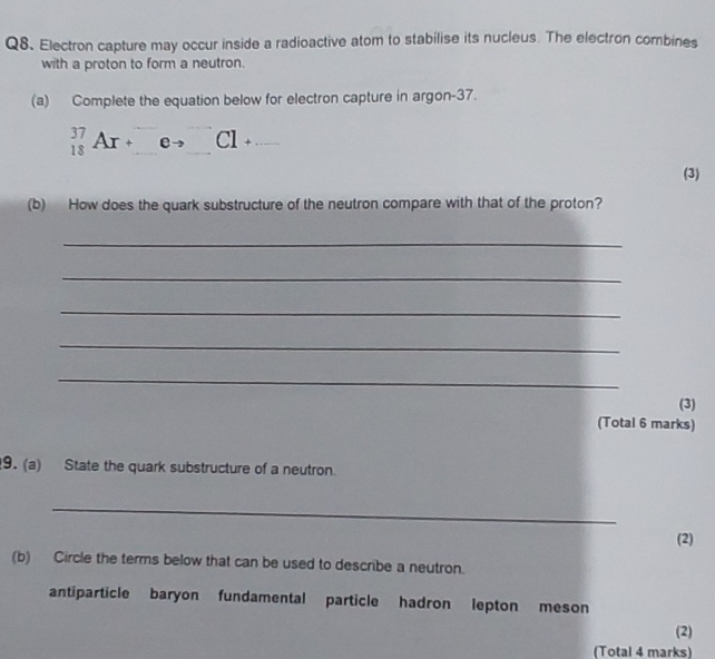 Q8、 Electron capture may occur inside a radioactive atom to stabilise its nucleus. The electron combines
with a proton to form a neutron.
(a) Complete the equation below for electron capture in argon -37.
^37_18Ar+^□ eto^(□)Cl+... 
(3)
(b) How does the quark substructure of the neutron compare with that of the proton?
_
_
_
_
_
(3)
(Total 6 marks)
9. (a) State the quark substructure of a neutron.
_
(2)
(b) Circle the terms below that can be used to describe a neutron.
antiparticle baryon fundamental particle hadron lepton meson
(2)
(Total 4 marks)