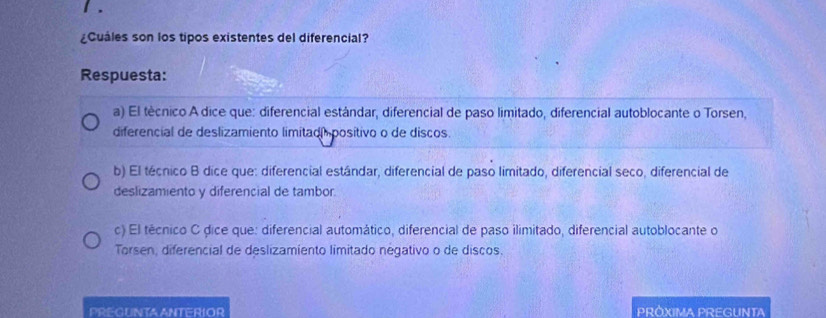 ¿Cuáles son los tipos existentes del diferencial?
Respuesta:
a) El técnico A dice que: diferencial estándar, diferencial de paso limitado, diferencial autoblocante o Torsen,
diferencial de deslizamiento limitad positivo o de discos.
b) El técnico B dice que: diferencial estándar, diferencial de paso limitado, diferencial seco, diferencial de
deslizamiento y diferencial de tambor.
c) El técnico C dice que: diferencial automático, diferencial de paso ilimitado, diferencial autoblocante o
Torsen, diferencial de deslizamiento limitado négativo o de discos.
PREGUNTA ANTERIOR PRÓXIMA PREGUNTA