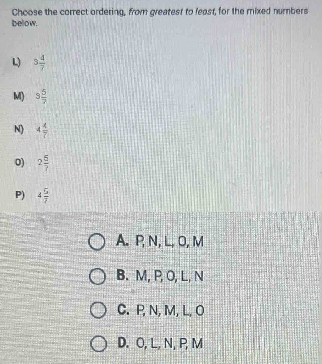 Choose the correct ordering, from greatest to least, for the mixed numbers
below.
L) 3 4/7 
M) 3 5/7 
N) 4 4/7 
0) 2 5/7 
P) 4 5/7 
A. P, N, L, O, M
B. M, P, O, L, N
C. P, N, M, L, O
D. O, L, N, P, M