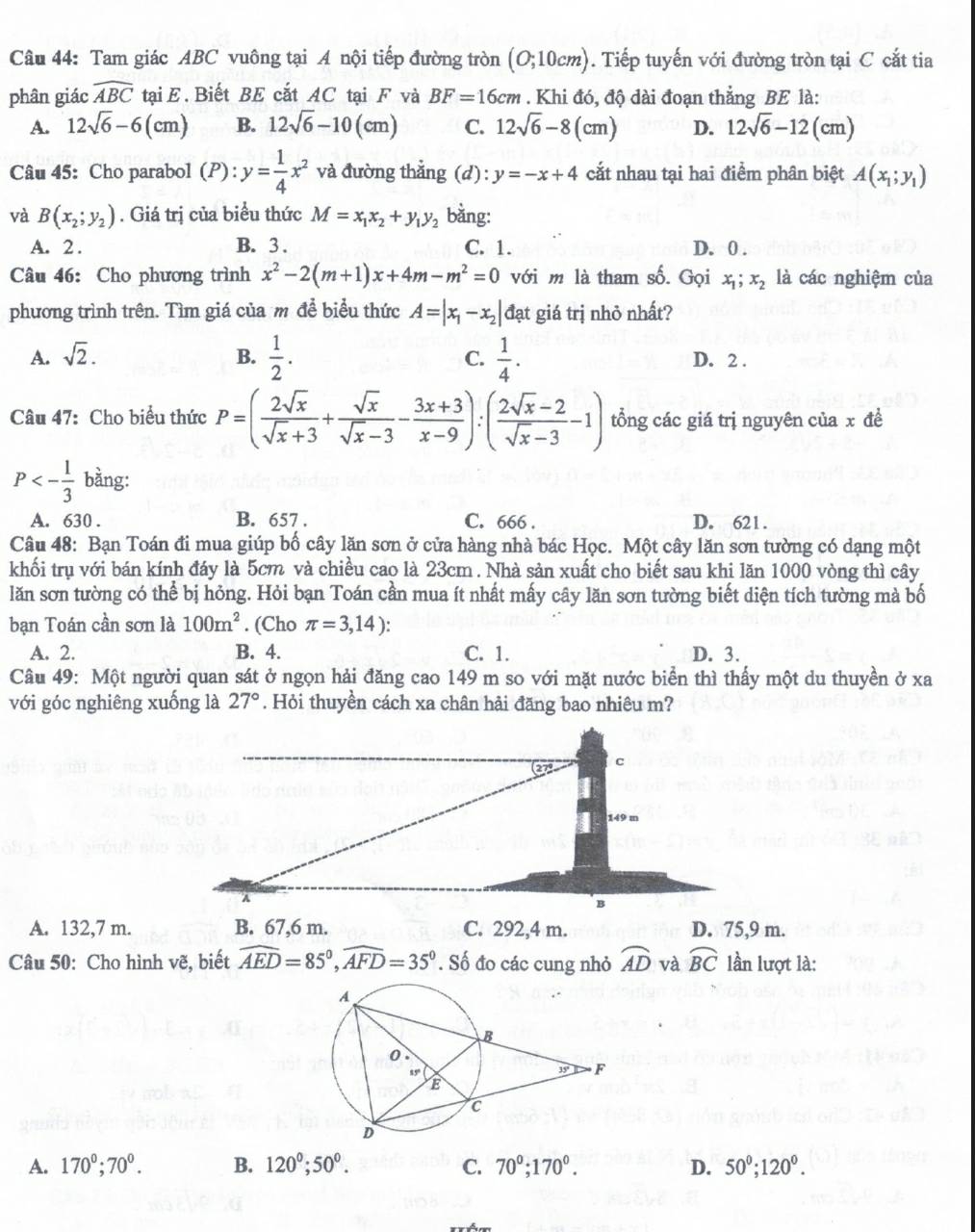 Tam giác ABC vuông tại A nội tiếp đường tròn (O;10cm) 0. Tiếp tuyến với đường tròn tại C cắt tia
phân giác widehat ABC tại E. Biết BE cắt AC tại F và BF=16cm. Khi đó, độ dài đoạn thắng BE là:
A. 12sqrt(6)-6(cm) B. 12sqrt(6)-10(cm) C. 12sqrt(6)-8(cm) D. 12sqrt(6)-12(cm)
Câu 45: Cho parabol (P): y= 1/4 x^2 và đường thẳng ;(d): y=-x+4 cắt nhau tại hai điểm phân biệt A(x_1;y_1)
và B(x_2;y_2). Giá trị của biểu thức M=x_1x_2+y_1y_2 bằng:
A. 2 . B. 3 . C. 1. D. 0 .
Câu 46: Cho phương trình x^2-2(m+1)x+4m-m^2=0 với m là tham số. Gọi x_1;x_2 là các nghiệm của
phương trình trên. Tìm giá của m để biểu thức A=|x_1-x_2| đạt giá trị nhỏ nhất?
A. sqrt(2). B.  1/2 . C.  1/4 . D. 2 .
Câu 47: Cho biểu thức P=( 2sqrt(x)/sqrt(x)+3 + sqrt(x)/sqrt(x)-3 - (3x+3)/x-9 ):( (2sqrt(x)-2)/sqrt(x)-3 -1) tổng các giá trị nguyên của x đề
P<- 1/3  bằng:
A. 630 . B. 657 . C. 666 . D. 621.
Câu 48: Bạn Toán đi mua giúp bố cây lăn sơn ở cửa hàng nhà bác Học. Một cây lăn sơn tường có dạng một
khối trụ với bán kính đáy là 5cm và chiều cao là 23cm . Nhà sản xuất cho biết sau khi lăn 1000 vòng thì cây
lăn sơn tường có thể bị hỏng. Hỏi bạn Toán cần mua ít nhất mấy cây lăn sơn tường biết diện tích tường mà bố
bạn Toán cần sơn là 100m^2. (Cho π =3,14):
A. 2. B. 4. C. 1. D. 3.
Câu 49: Một người quan sát ở ngọn hải đăng cao 149 m so với mặt nước biển thì thấy một du thuyền ở xa
với góc nghiêng xuống là 27°. Hỏi thuyền cách xa chân hải đăng bao nhiêu m?
27°
c
149 m
A
B
A. 132,7 m. B. 67,6 m. C. 292,4 m. D. 75,9 m.
Câu 50: Cho hình vẽ, biết widehat AED=85°,widehat AFD=35°. Số đo các cung nhỏ widehat AD và widehat BC lần lượt là:
A. 170^0;70^0. B. 120^0;50^0. C. 70^0;170^0. D. 50^0;120^0.