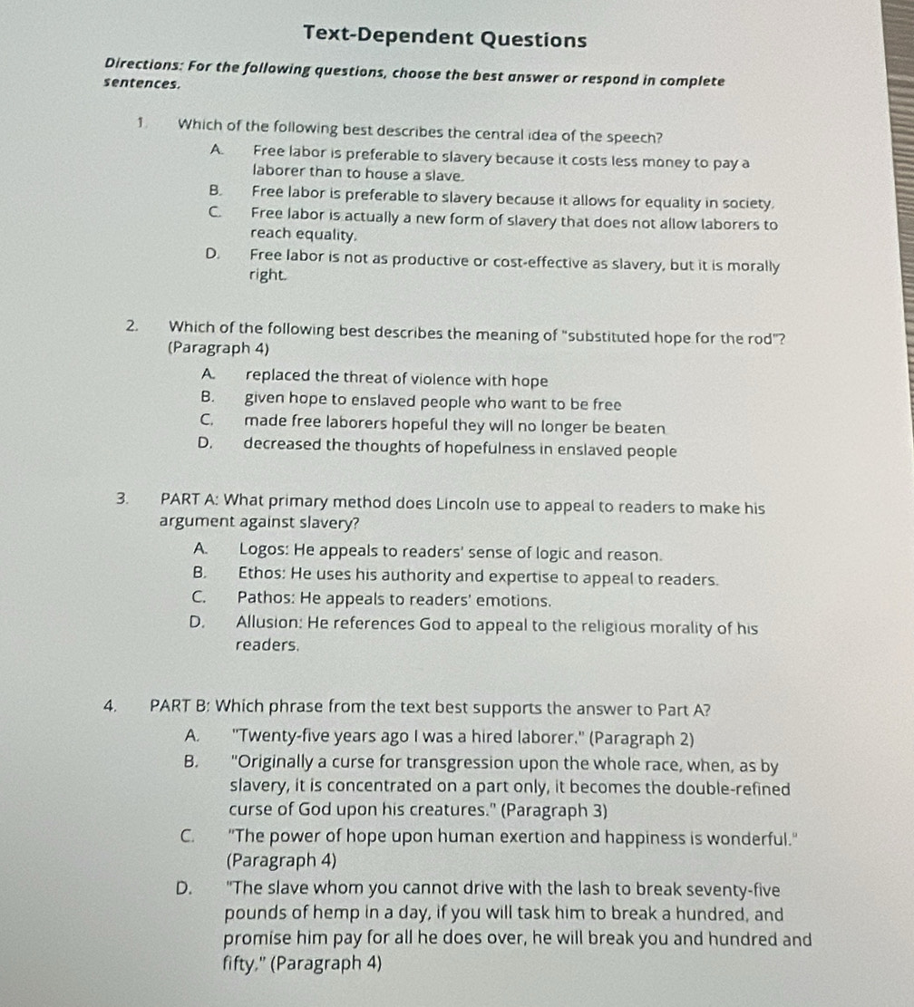 Text-Dependent Questions
Directions: For the following questions, choose the best answer or respond in complete
sentences.
1. Which of the following best describes the central idea of the speech?
A. Free labor is preferable to slavery because it costs less money to pay a
laborer than to house a slave.
B. Free labor is preferable to slavery because it allows for equality in society.
C. Free labor is actually a new form of slavery that does not allow laborers to
reach equality.
D. Free labor is not as productive or cost-effective as slavery, but it is morally
right.
2. Which of the following best describes the meaning of "substituted hope for the rod"?
(Paragraph 4)
A. replaced the threat of violence with hope
B. given hope to enslaved people who want to be free
C. made free laborers hopeful they will no longer be beaten
D. decreased the thoughts of hopefulness in enslaved people
3. PART A: What primary method does Lincoln use to appeal to readers to make his
argument against slavery?
A. Logos: He appeals to readers' sense of logic and reason.
B. Ethos: He uses his authority and expertise to appeal to readers.
C. Pathos: He appeals to readers' emotions.
D. Allusion: He references God to appeal to the religious morality of his
readers.
4. PART B: Which phrase from the text best supports the answer to Part A?
A. "Twenty-five years ago I was a hired laborer." (Paragraph 2)
B. "Originally a curse for transgression upon the whole race, when, as by
slavery, it is concentrated on a part only, it becomes the double-refined
curse of God upon his creatures." (Paragraph 3)
C. "The power of hope upon human exertion and happiness is wonderful."
(Paragraph 4)
D. "The slave whom you cannot drive with the lash to break seventy-five
pounds of hemp in a day, if you will task him to break a hundred, and
promise him pay for all he does over, he will break you and hundred and
fifty," (Paragraph 4)