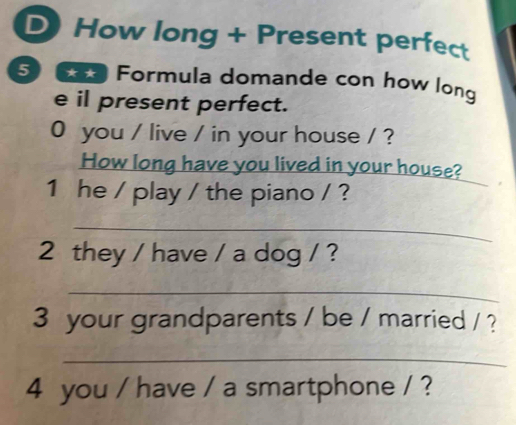 How long + Present perfect 
5 Formula domande con how long 
e il present perfect. 
0 you / live / in your house / ? 
How long have you lived in your house? 
1 he / play / the piano / ? 
_ 
2 they / have / a dog / ? 
_ 
3 your grandparents / be / married / ? 
_ 
4 you / have / a smartphone / ?