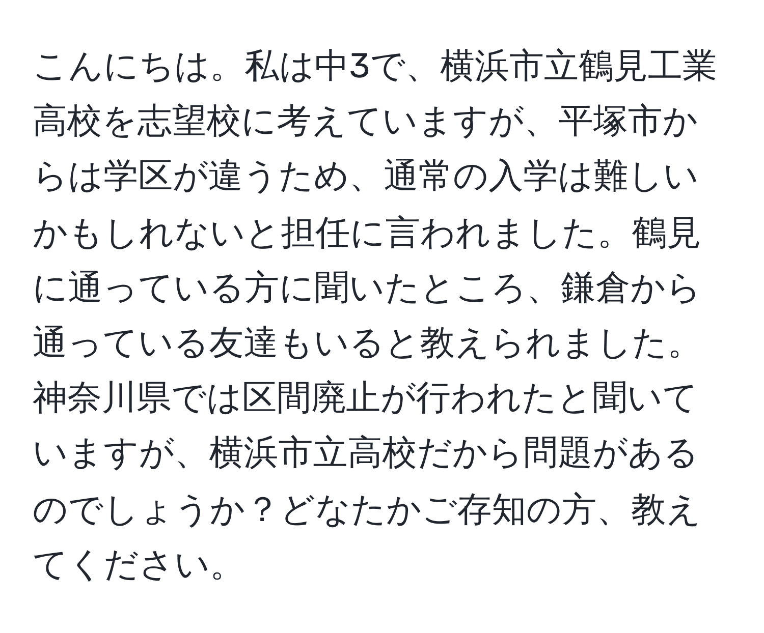 こんにちは。私は中3で、横浜市立鶴見工業高校を志望校に考えていますが、平塚市からは学区が違うため、通常の入学は難しいかもしれないと担任に言われました。鶴見に通っている方に聞いたところ、鎌倉から通っている友達もいると教えられました。神奈川県では区間廃止が行われたと聞いていますが、横浜市立高校だから問題があるのでしょうか？どなたかご存知の方、教えてください。