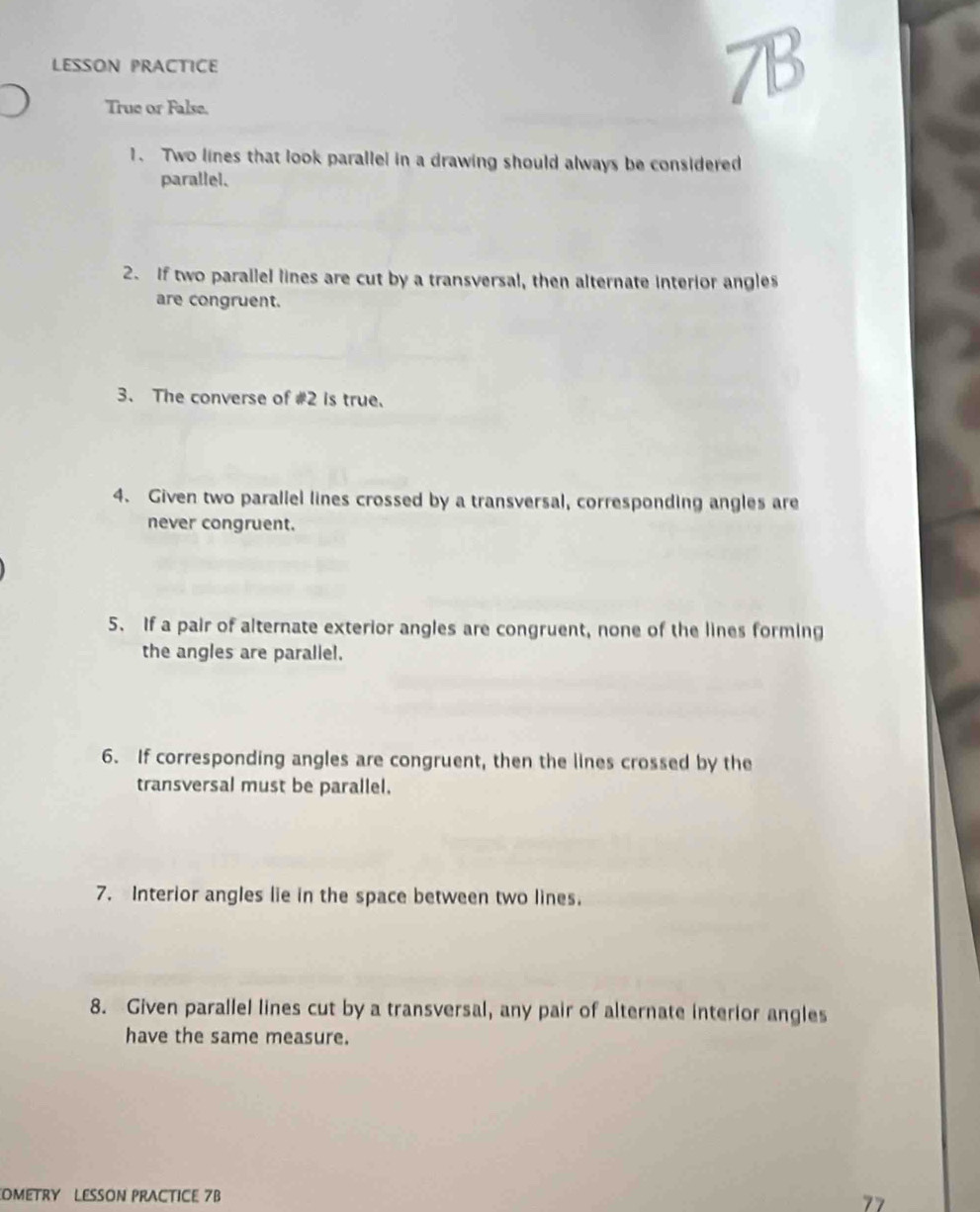 LESSON PRACTICE 
True or False. 
7B 
1. Two lines that look parallel in a drawing should always be considered 
parallel. 
2. If two parailel lines are cut by a transversal, then alternate interior angles 
are congruent. 
3、 The converse of #2 is true. 
4. Given two paraliel lines crossed by a transversal, corresponding angles are 
never congruent. 
5. If a pair of alternate exterior angles are congruent, none of the lines forming 
the angles are parallel. 
6. If corresponding angles are congruent, then the lines crossed by the 
transversal must be parallel. 
7. Interior angles lie in the space between two lines. 
8. Given parallel lines cut by a transversal, any pair of alternate interior angles 
have the same measure. 
OMETRY LESSON PRACTICE 7B 77
