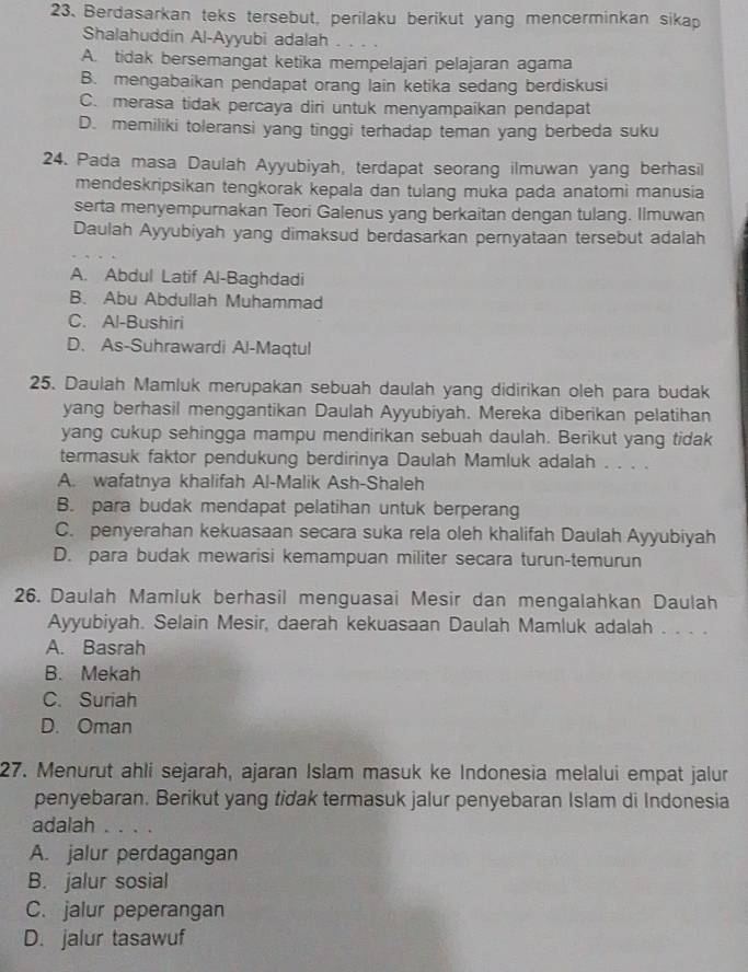 Berdasarkan teks tersebut, perilaku berikut yang mencerminkan sikap
Shalahuddin Al-Ayyubi adalah
A. tidak bersemangat ketika mempelajari pelajaran agama
B. mengabaikan pendapat orang lain ketika sedang berdiskusi
C. merasa tidak percaya diri untuk menyampaikan pendapat
D. memiliki toleransi yang tinggi terhadap teman yang berbeda suku
24. Pada masa Daulah Ayyubiyah, terdapat seorang ilmuwan yang berhasil
mendeskripsikan tengkorak kepala dan tulang muka pada anatomi manusia
serta menyempurnakan Teori Galenus yang berkaitan dengan tulang. Ilmuwan
Daulah Ayyubiyah yang dimaksud berdasarkan pernyataan tersebut adalah
A. Abdul Latif Al-Baghdadi
B. Abu Abdullah Muhammad
C. Al-Bushiri
D. As-Suhrawardi Al-Maqtul
25. Daulah Mamluk merupakan sebuah daulah yang didirikan oleh para budak
yang berhasil menggantikan Daulah Ayyubiyah. Mereka diberikan pelatihan
yang cukup sehingga mampu mendirikan sebuah daulah. Berikut yang tidak
termasuk faktor pendukung berdirinya Daulah Mamluk adalah . . . .
A. wafatnya khalifah Al-Malik Ash-Shaleh
B. para budak mendapat pelatihan untuk berperang
C. penyerahan kekuasaan secara suka rela oleh khalifah Daulah Ayyubiyah
D. para budak mewarisi kemampuan militer secara turun-temurun
26. Daulah Mamluk berhasil menguasai Mesir dan mengalahkan Daulah
Ayyubiyah. Selain Mesir, daerah kekuasaan Daulah Mamluk adalah . . . .
A. Basrah
B. Mekah
C. Suriah
D. Oman
27. Menurut ahli sejarah, ajaran Islam masuk ke Indonesia melalui empat jalur
penyebaran. Berikut yang tidak termasuk jalur penyebaran Islam di Indonesia
adalah . . . .
A. jalur perdagangan
B. jalur sosial
C. jalur peperangan
D. jalur tasawuf