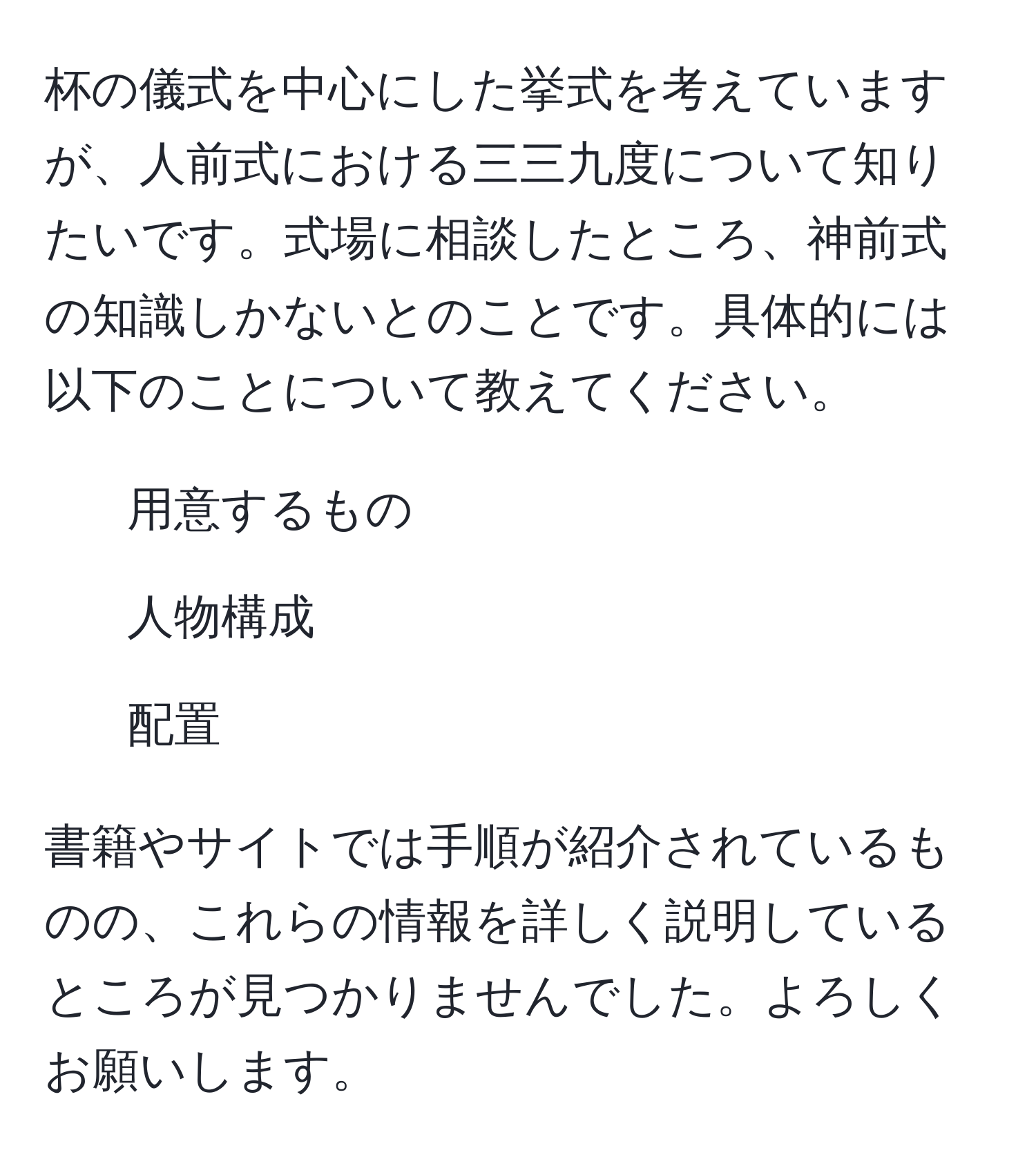 杯の儀式を中心にした挙式を考えていますが、人前式における三三九度について知りたいです。式場に相談したところ、神前式の知識しかないとのことです。具体的には以下のことについて教えてください。  
- 用意するもの  
- 人物構成  
- 配置  

書籍やサイトでは手順が紹介されているものの、これらの情報を詳しく説明しているところが見つかりませんでした。よろしくお願いします。