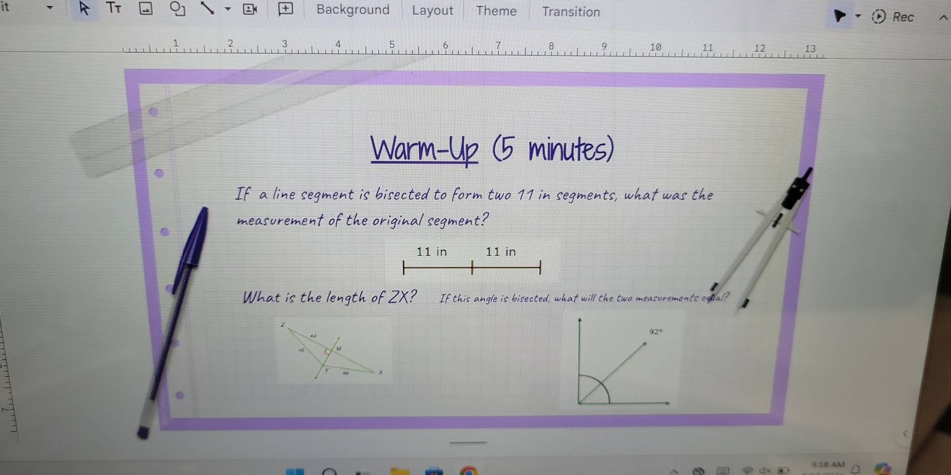 Tt Background Layout Theme Transition 
Rec 
2 
10 11 12 13 
Warm-Up (5 minutes) 
If a line segment is bisected to form two 11 in segments, what was the 
measurement of the original segment?
11 in 11 in
What is the length of ZX? If this angle is bisected, what will the two measurements equal? 
— 
9:18 AM