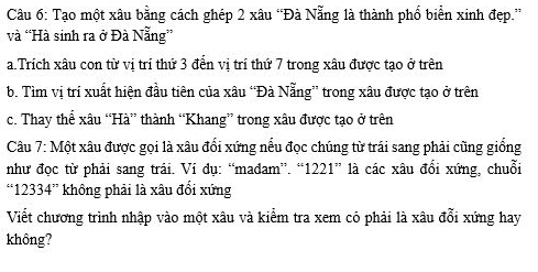 Tạo một xâu bằng cách ghép 2 xâu “Đà Nẵng là thành phố biển xinh đẹp.” 
và “Hà sinh ra ở Đà Nẵng” 
a.Trích xâu con từ vị trí thứ 3 đển vị trí thứ 7 trong xâu được tạo ở trên 
b. Tìm vị trí xuất hiện đầu tiên của xâu “Đà Nẵng” trong xâu được tạo ở trên 
c. Thay thể xâu “Hà” thành “Khang” trong xâu được tạo ở trên 
Câu 7: Một xâu được gọi là xâu đối xứng nếu đọc chúng từ trái sang phải cũng giống 
như đọc từ phải sang trái. Vi dụ: “madam”. “ 1221 ” là các xâu đổi xứng, chuỗi 
.. 12334'' không phải là xâu đổi xứng 
Viết chương trình nhập vào một xâu và kiểm tra xem có phải là xâu đổi xứng hay 
không?