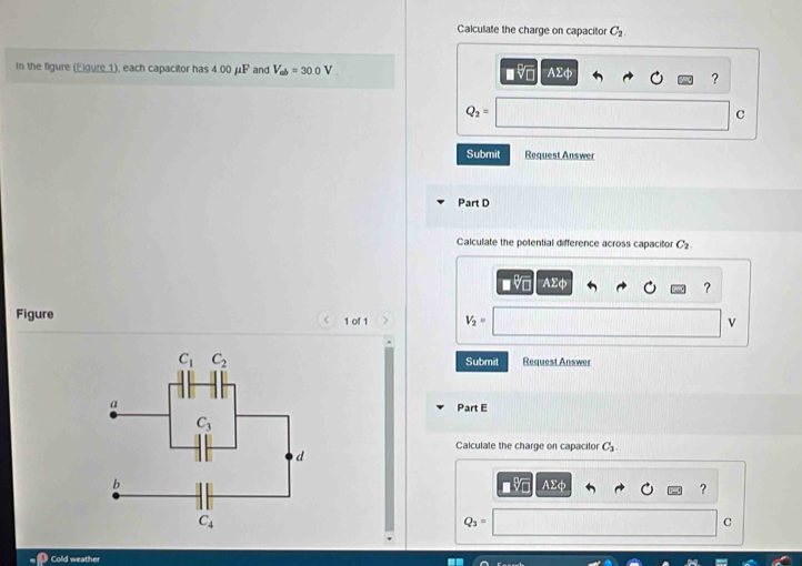 Calculate the charge on capacitor C_2.
In the figure (Eigure ), each capacitor has 4.00 μF and V_ab=30.0V ■v AΣφ
?
Q_2=
C
Submit Request Answer
Part D
Calculate the potential difference across capacitor C_2
■ V AE
_ 2ci
?
Figure 1 of 1 、 V_2= v
Submit Request Answer
Part E
Calculate the charge on capacitor C_3.
AΣφ ?
Q_3=
C
Cold weather