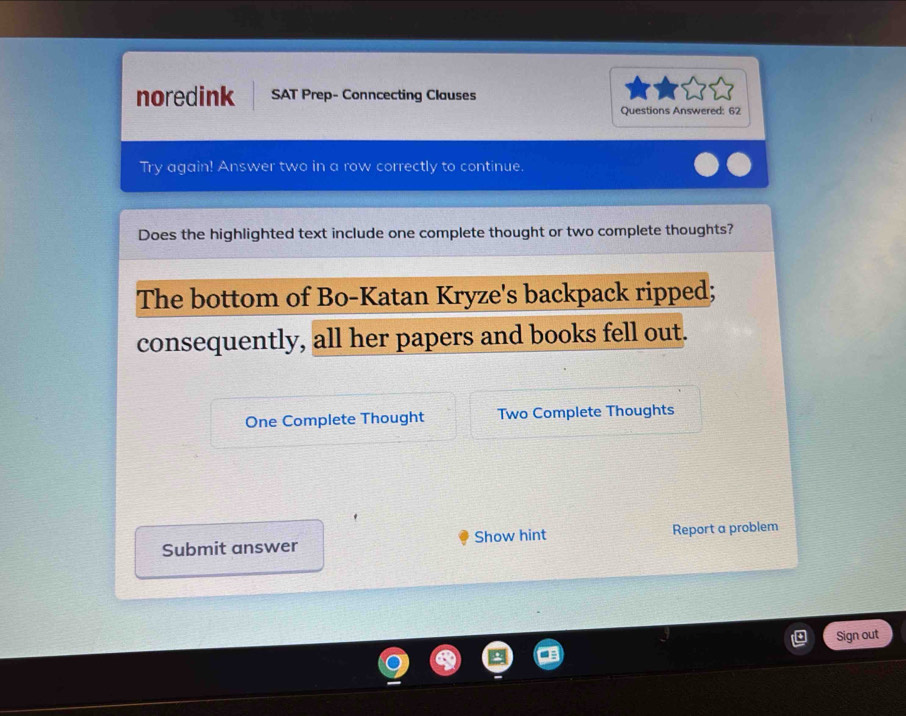 noredink SAT Prep- Conncecting Clauses 
Questions Answered: 62 
Try again! Answer two in a row correctly to continue. 
Does the highlighted text include one complete thought or two complete thoughts? 
The bottom of Bo-Katan Kryze's backpack ripped; 
consequently, all her papers and books fell out. 
One Complete Thought Two Complete Thoughts 
Submit answer Show hint Report a problem 
Sign out