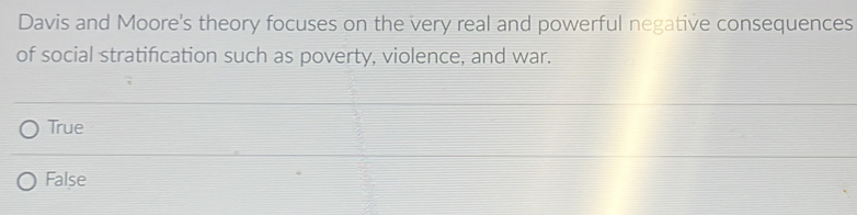 Davis and Moore's theory focuses on the very real and powerful negative consequences
of social stratification such as poverty, violence, and war.
True
False