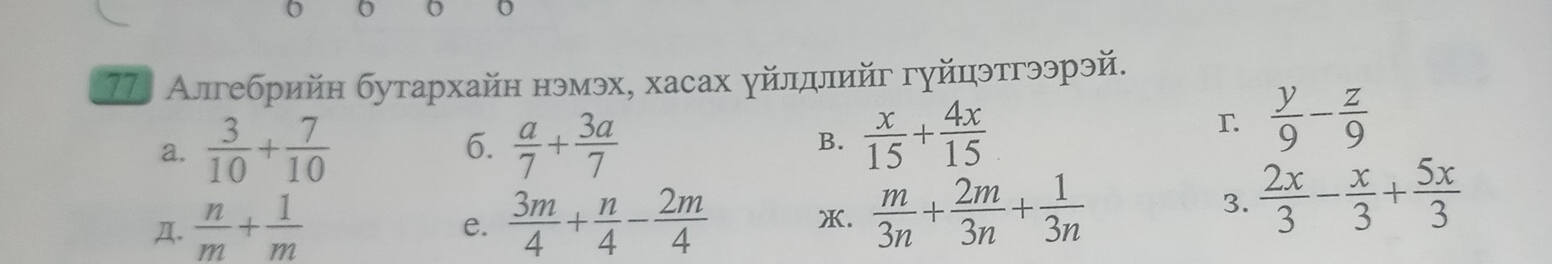 0 0 
77. Алгебрийн бутархайн нэмэх, хасах γйлдлийг гуйцэтгээрэй. 
a.  3/10 + 7/10  6.  a/7 + 3a/7  B.  x/15 + 4x/15 
r  y/9 - z/9 
4.  n/m + 1/m   3m/4 + n/4 - 2m/4  X.  m/3n + 2m/3n + 1/3n 
3.  2x/3 - x/3 + 5x/3 
e.