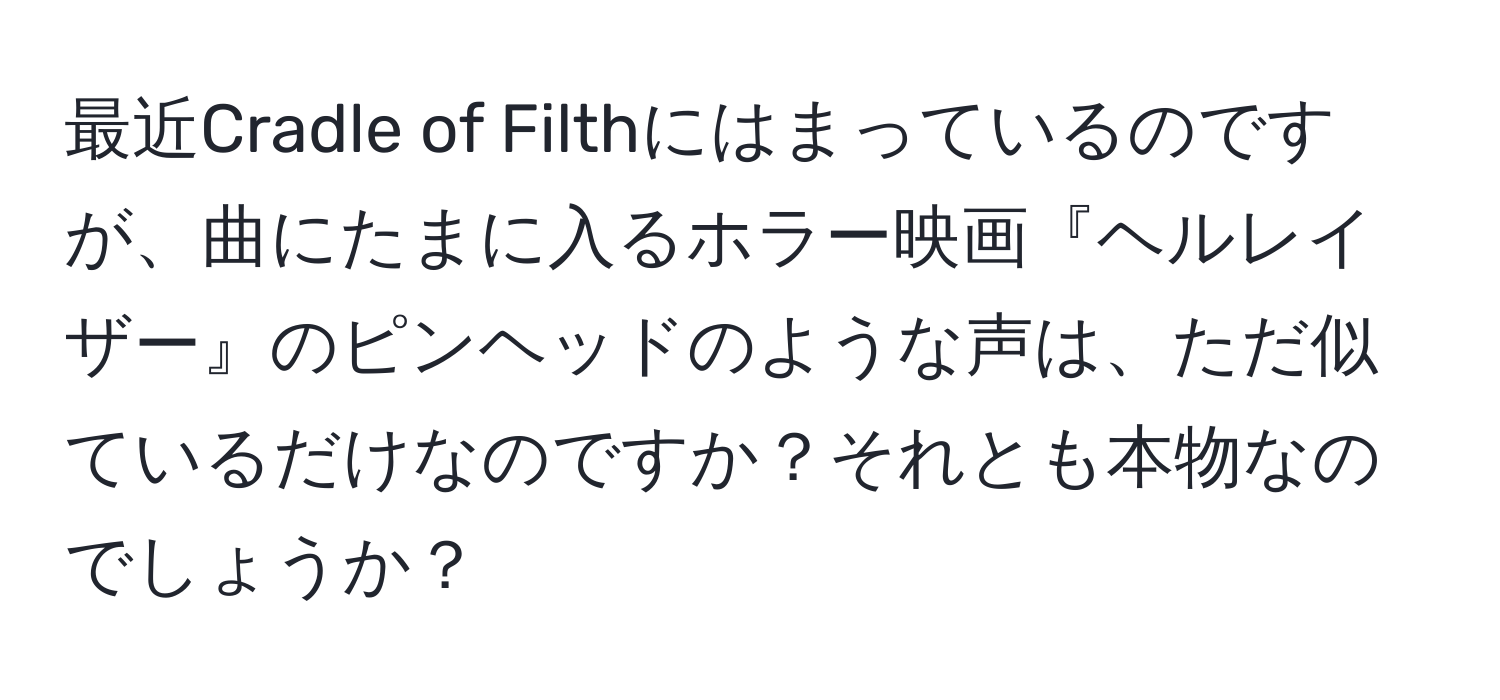 最近Cradle of Filthにはまっているのですが、曲にたまに入るホラー映画『ヘルレイザー』のピンヘッドのような声は、ただ似ているだけなのですか？それとも本物なのでしょうか？