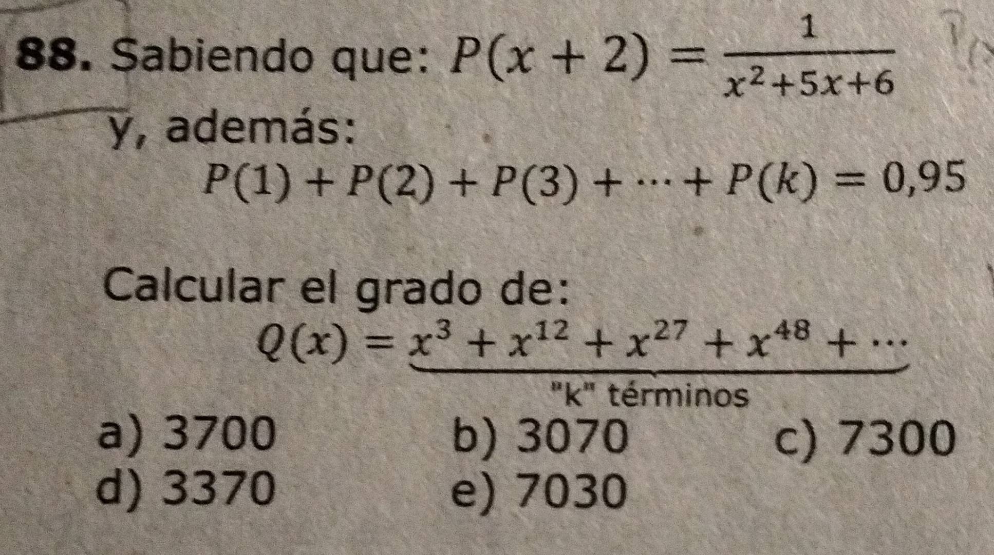 Sabiendo que: P(x+2)= 1/x^2+5x+6 
y, además:
P(1)+P(2)+P(3)+·s +P(k)=0,95
Calcular el grado de:
Q(x)= (x^3+x^(12)+x^(27)+x^(48)+...)/... 
□°
K terminos
a) 3700 b) 3070 c) 7300
d) 3370 e) 7030