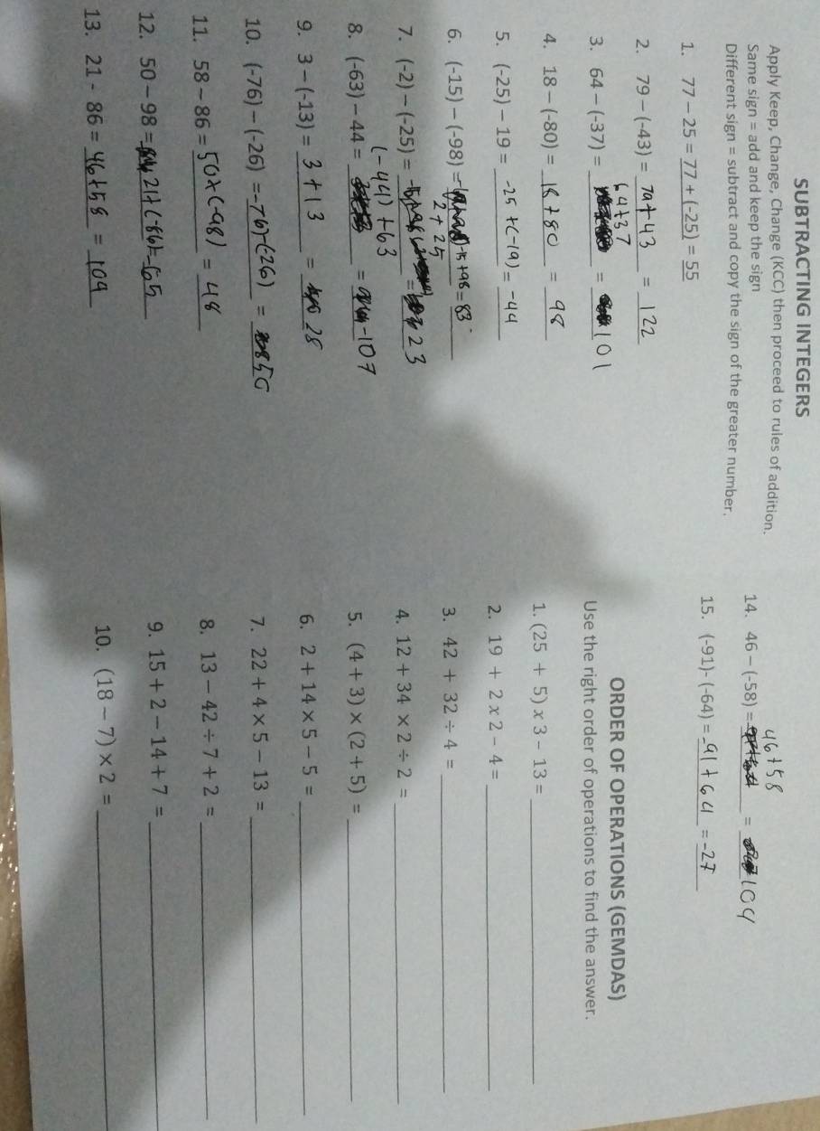 SUBTRACTING INTEGERS 
Apply Keep, Change, Change (KCC) then proceed to rules of addition. 
_ 
Same sign: = add and keep the sign 14. 46-(-58)= _ = 
Different sign = subtract and copy the sign of the greater number. 
1. 77-25=_ 77+(-25)=_ 55 15. (-91)-(-64)= _ 
_ 
= 
2. 79-(-43)= _ = _ 
ORDER OF OPERATIONS (GEMDAS) 
3. 64-(-37)= _ = _Use the right order of operations to find the answer. 
4. 18-(-80)= _ 
_= 
1. (25+5)* 3-13= _ 
5. (-25)-19= __2. 19+2* 2-4= _ 
6. (-15)-(-98)= _ +98= _ 
3. 42+32/ 4= _ 
= 
7. (-2)-(-25)= __4. 12+34* 2/ 2= _ 
= 
8. (-63)-44= _ _5. (4+3)* (2+5)= _ 
= 
9. 3-(-13)= __6. 2+14* 5-5= _ 
= 
10. (-76)-(-26)=- _ _7. 22+4* 5-13= _ 
11. 58-86= _ 
_、 
8. 13-42/ 7+2= _ 
12. 50-98= _ 
_ 
9. 15+2-14+7= _ 
13. 21-86= _=_ 
10. (18-7)* 2= _