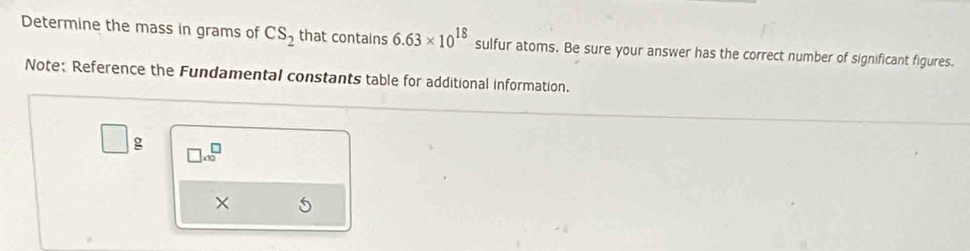 Determine the mass in grams of CS_2 that contains 6.63* 10^(18) sulfur atoms. Be sure your answer has the correct number of significant figures. 
Note: Reference the Fundamental constants table for additional information.
□ g □ .00^(□)
×