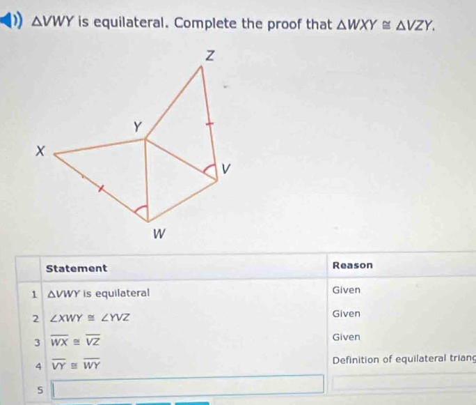 △ VWY is equilateral. Complete the proof that △ WXY≌ △ VZY.
z
Y
v
W
Statement Reason 
1 △ VWY is equilateral Given 
2 ∠ XWY≌ ∠ YVZ
Given 
3 overline WX≌ overline VZ
Given 
4 overline VY≌ overline WY Definition of equilateral trian 
5