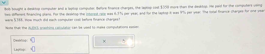 Bob bought a desktop computer and a laptop computer. Before finance charges, the laptop cost $350 more than the desktop. He paid for the computers using 
two different financing plans. For the desktop the interest rate was 6.5% per year, and for the laptop it was 9% per year. The total finance charges for one year
were $388. How much did each computer cost before finance charges? 
Note that the ALEKS graphing calculator can be used to make computations easier. 
Desktop: × 5 
Laptop: