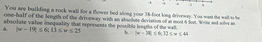 8 -6 -4 -2 0 
You are building a rock wall for a flower bed along your 38-foot long driveway. You want the wall to be 
one-half of the length of the driveway with an absolute deviation of at most 6 feet. Write and solve an 
absolute value inequality that represents the possible lengths of the wall. 
a. |w-19|≤ 6; 13≤ w≤ 25
b. |w-38|≤ 6; 32≤ w≤ 44