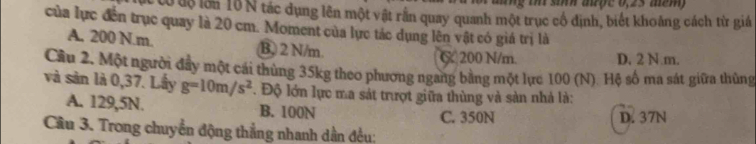 tổ độ lớn 10 N tác dụng lên một vật rằn quay quanh một trục cổ định, biết khoảng cách từ giá
của lực đến trục quay là 20 cm. Moment của lực tác dụng lên vật có giá trị là
A. 200 N.m. B) 2 N/m.
C 200 N/m. D. 2 N.m.
Cầu 2. Một người đầy một cái thùng 35kg theo phương ngang bằng một lực 100 (N). Hệ số ma sát giữa thùng
và sản là 0,37. Lầy g=10m/s^2. Độ lớn lực ma sát trượt giữa thùng và sản nhà là:
A. 129,5N. B. 100N C. 350N
D. 37N
Câu 3. Trong chuyển động thẳng nhanh dần đều: