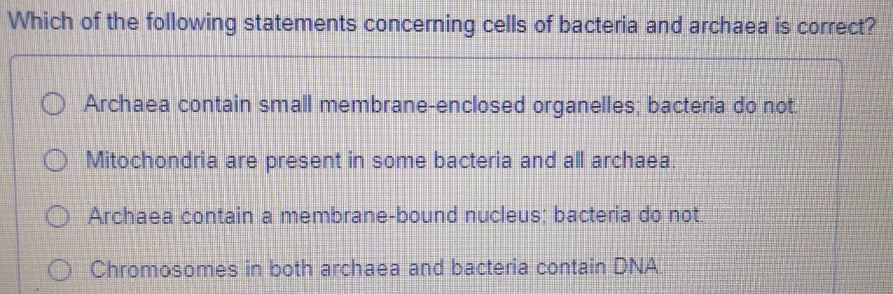 Which of the following statements concerning cells of bacteria and archaea is correct?
Archaea contain small membrane-enclosed organelles; bacteria do not.
Mitochondria are present in some bacteria and all archaea.
Archaea contain a membrane-bound nucleus; bacteria do not.
Chromosomes in both archaea and bacteria contain DNA.