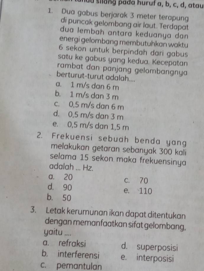 huu silang pada huruf a, b, c, d, atau
1. Dua gabus berjarak 3 meter terapung
di puncak gelombang air laut. Terdapat
dua lembah antara keduanya dan 
energi gelombang membutuhkan waktu
6 sekon untuk berpindah dari gabus
satu ke gabus yang kedua. Kecepatan
rambat dan panjang gelombangnya
berturut-turut adalah....
a. 1 m/s dan 6 m
b. 1 m/s dan 3 m
c. 0,5 m/s dan 6 m
d. 0,5 m/s dan 3 m
e. 0,5 m/s dan 1,5 m
2. Frekuensi sebuah benda yang
melakukan getaran sebanyak 300 kali
selama 15 sekon maka frekuensinya
adalah ... Hz.
a. 20
c. 70
d. 90 e. 110
b. 50
3. Letak kerumunan ikan dapat ditentukan
dengan memanfaatkan sifat gelombang,
yaitu ....
a. refraksi d. superposisi
b. interferensi e. interposisi
c. pemantulan