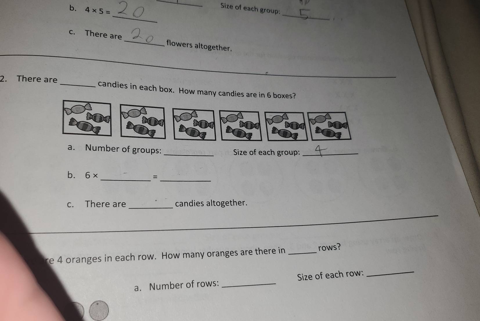 4* 5=
_ 
_ 
Size of each group:_ . 
c. There are _flowers altogether. 
_ 
2. There are_ candies in each box. How many candies are in 6 boxes? 
a. Number of groups: _Size of each group:_ 
b. 6* _=_ 
c. There are _candies altogether. 
_ 
_ 
re 4 oranges in each row. How many oranges are there in _rows? 
a. Number of rows: _Size of each row: 
_