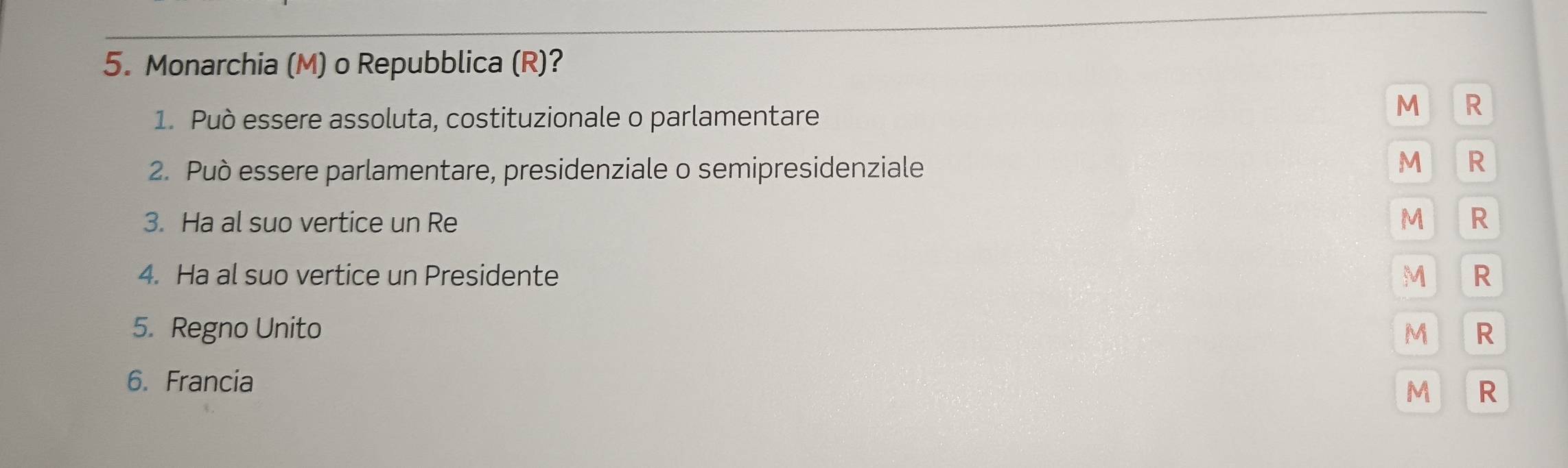 Monarchia (M) o Repubblica (R)? 
1. Può essere assoluta, costituzionale o parlamentare 
M R 
2. Può essere parlamentare, presidenziale o semipresidenziale 
M R 
3. Ha al suo vertice un Re M R 
4. Ha al suo vertice un Presidente M R 
5. Regno Unito M R 
6. Francia 
M R