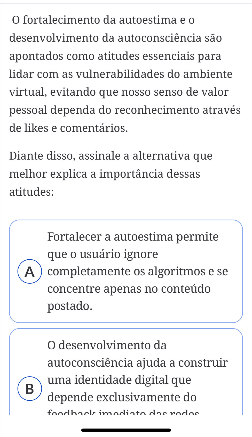 fortalecimento da autoestima e o
desenvolvimento da autoconsciência são
apontados como atitudes essenciais para
lidar com as vulnerabilidades do ambiente
virtual, evitando que nosso senso de valor
pessoal dependa do reconhecimento através
de likes e comentários.
Diante disso, assinale a alternativa que
melhor explica a importância dessas
atitudes:
Fortalecer a autoestima permite
que o usuário ignore
A ) completamente os algoritmos e se
concentre apenas no conteúdo
postado.
O desenvolvimento da
autoconsciência ajuda a construir
uma identidade digital que
B
depende exclusivamente do
foodback in liato das redes