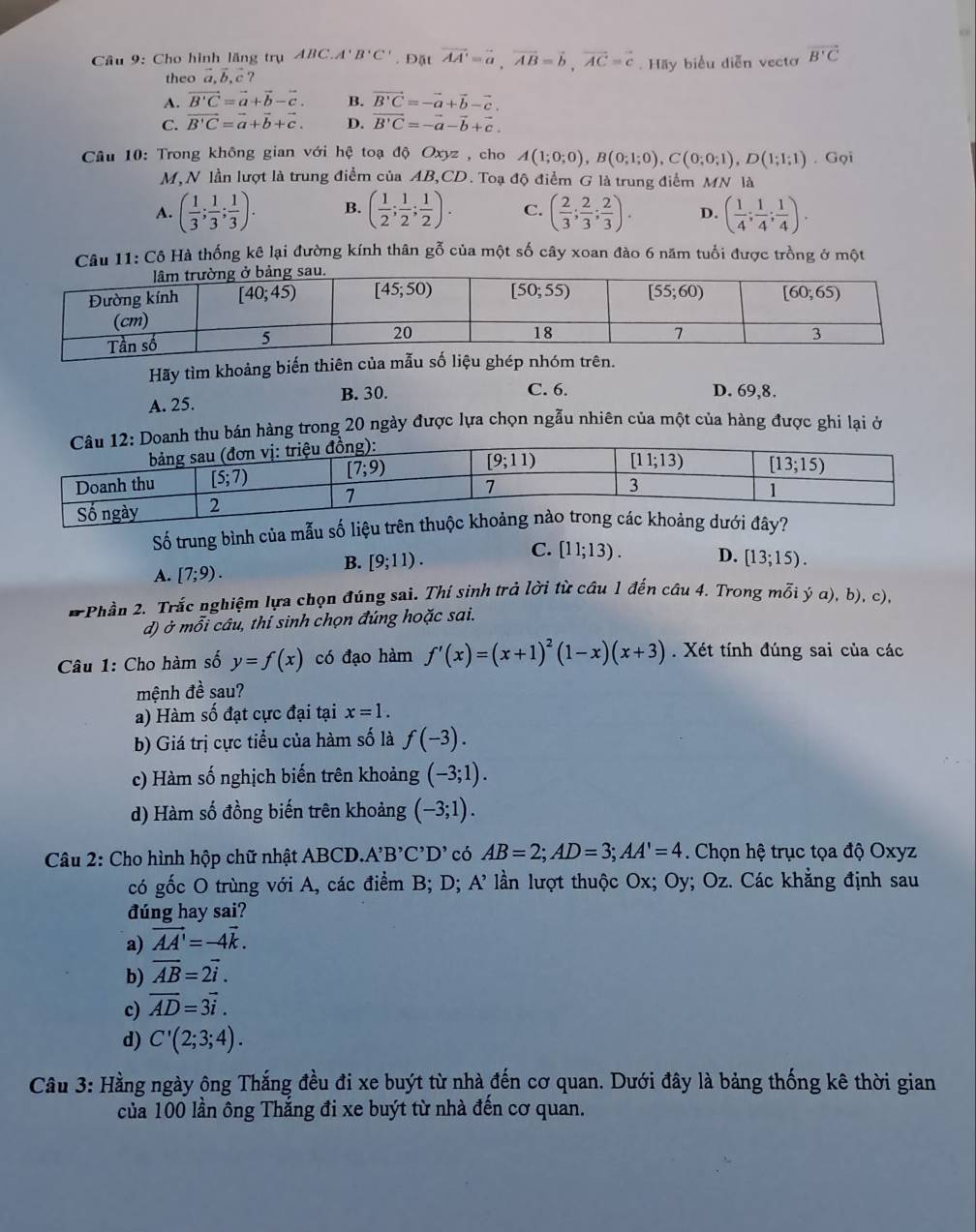 Cho hình lãng trụ ABC.'' B'C'. Đặt vector AA'=vector a,vector AB=vector b,vector AC=vector c Hãy biểu diễn vectơ overline B'C
theo a, b, c
A. vector B'C=vector a+vector b-vector c. B. vector B'C=-vector a+vector b-vector c.
C. vector B'C=vector a+vector b+vector c. D. vector B'C=-vector a-vector b+vector c.
Câu 10: Trong không gian với hệ toạ độ Oxyz , cho A(1;0;0),B(0;1;0),C(0;0;1),D(1;1;1). Gọi
M,N lần lượt là trung điểm của AB,CD. Toạ độ điểm G là trung điểm MN là
A. ( 1/3 ; 1/3 ; 1/3 ). B. ( 1/2 ; 1/2 ; 1/2 ). C. ( 2/3 ; 2/3 ; 2/3 ). D. ( 1/4 ; 1/4 ; 1/4 ).
Câu 11: Cô Hà thống kê lại đường kính thân gỗ của một số cây xoan đào 6 năm tuổi được trồng ở một
Hãy tìm khoảng biến thiên của mẫu số liệu ghép nhóm trên.
A. 25. B. 30.
C. 6. D. 69,8.
hàng trong 20 ngày được lựa chọn ngẫu nhiên của một của hàng được ghi lại ở
Số trung bình của mẫu
C. [11;13). D.
A. [7;9).
B. [9;11). [13;15).
* Phần 2. Trắc nghiệm lựa chọn đúng sai. Thí sinh trả lời từ câu 1 đến câu 4. Trong mỗi ý α), b), c),
d) ở mỗi câu, thí sinh chọn đúng hoặc sai.
Câu 1: Cho hàm số y=f(x) có đạo hàm f'(x)=(x+1)^2(1-x)(x+3). Xét tính đúng sai của các
mệnh đề sau?
a) Hàm số đạt cực đại tại x=1.
b) Giá trị cực tiểu của hàm số là f(-3).
c) Hàm số nghịch biến trên khoảng (-3;1).
d) Hàm số đồng biến trên khoảng (-3;1).
Câu 2: Cho hình hộp chữ nhật ABCD.A B'C'D' có AB=2;AD=3;AA'=4. Chọn hệ trục tọa độ Oxyz
có gốc O trùng với A, các điểm B; D; A’ lần lượt thuộc Ox; Oy; Oz. Các khẳng định sau
đúng hay sai?
a) vector AA'=-4vector k.
b) overline AB=2vector i.
c) overline AD=3vector i.
d) C'(2;3;4).
Câu 3: Hằng ngày ông Thắng đều đi xe buýt từ nhà đến cơ quan. Dưới đây là bảng thống kê thời gian
của 100 lần ông Thắng đi xe buýt từ nhà đến cơ quan.