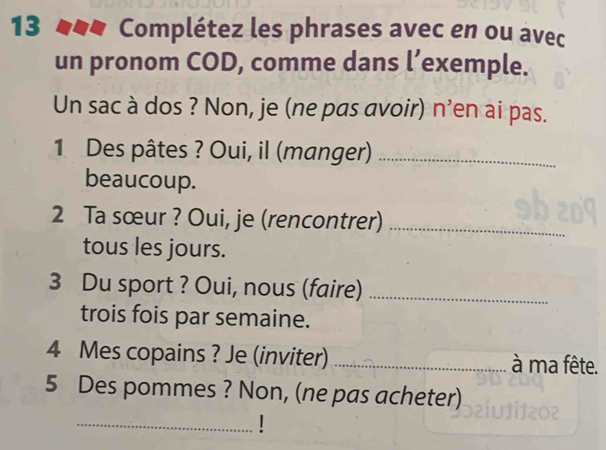 Complétez les phrases avec en ou avec 
un pronom COD, comme dans l’exemple. 
Un sac à dos ? Non, je (ne pas avoir) n'en ai pas. 
1 Des pâtes ? Oui, il (manger)_ 
beaucoup. 
2 Ta sœur ? Oui, je (rencontrer)_ 
tous les jours. 
3 Du sport ? Oui, nous (faire)_ 
trois fois par semaine. 
4 Mes copains ? Je (inviter) _à ma fête. 
5 Des pommes ? Non, (ne pas acheter) 
_