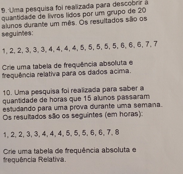 Uma pesquisa foi realizada para descobrir a 
quantidade de livros lidos por um grupo de 20
alunos durante um mês. Os resultados são os 
seguintes:
1, 2, 2, 3, 3, 3, 4, 4, 4, 4, 5, 5, 5, 5, 5, 6, 6, 6, 7, 7
Crie uma tabela de frequência absoluta e 
frequência relativa para os dados acima. 
10. Uma pesquisa foi realizada para saber a 
quantidade de horas que 15 alunos passaram 
estudando para uma prova durante uma semana. 
Os resultados são os seguintes (em horas):
1, 2, 2, 3, 3, 4, 4, 4, 5, 5, 5, 6, 6, 7, 8
Crie uma tabela de frequência absoluta e 
frequência Relativa.