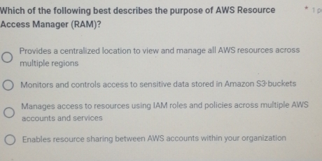 Which of the following best describes the purpose of AWS Resource * 1 p
Access Manager (RAM)?
Provides a centralized location to view and manage all AWS resources across
multiple regions
Monitors and controls access to sensitive data stored in Amazon S3·buckets
Manages access to resources using IAM roles and policies across multiple AWS
accounts and services
Enables resource sharing between AWS accounts within your organization