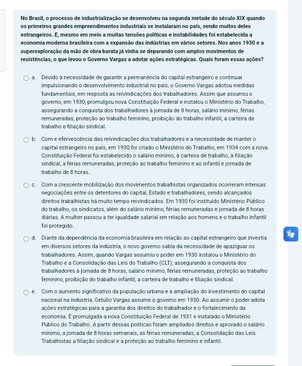 No Brasil, o processo de industrialização se desenvolveu na segunda metade do século XIX quando
os primeiros grandes empreendimentos industriais se instalaram no país, sendo muitos deles
estrangeiros. E, mesmo em meio a muitas tensões políticas e instabilidades foi estabelecida a
economia moderna brasileira com a expansão das indústrias em vários setores. Nos anos 1930 e a
superexploração da mão de obra barata já vinha se deparando com amplos movimentos de
resistências, o que levou o Governo Vargas a adotar ações estratégicas. Quais foram essas ações?
a. Devido à necessidade de garantir a permanência do capital estrangeiro e continuar
impulsionando o desenvolvimento industrial no país, o Governo Vargas adotou medidas
fundamentais, em resposta as reivindicações dos trabalhadores. Assim que assumiu o
governo, em 1930, promulgou nova Constituição Federal e instalou o Ministério do Trabalho,
assegurando a conquista dos trabalhadores à jornada de 8 horas, salário mínimo, férias
remuneradas, proteção ao trabalho feminino, proibição do trabalho infantil, a carteira de
trabalho e filiação sindical.
b. Com e efervescência das reivindicações dos trabalhadores e a necessidade de manter o
capital estrangeiro no país, em 1930 foi criado o Ministério do Trabalho, em 1934 com a nova
Constituição Federal foi estabelecido o salário mínimo, à carteira de trabalho, à filiação
sindical, a férias remuneradas, proteção ao trabalho feminino e ao infantil e jornada de
trabalho de 8 horas.
c. Com a crescente mobilização dos movimentos trabalhistas organizados ocorreram intensas
negociações entre os detentores do capital, Estado e trabalhadores, sendo alcançados
direitos trabalhistas há muito tempo reivindicados. Em 1930 foi instituído Ministério Público
do trabalho, os sindicatos, além do salário mínimo, férias remuneradas e jornada de 8 horas
diárias. A mulher passou a ter iqualdade salarial em relação aos homens e o trabalho infantil
foi protegido.
d. Diante da dependência da economia brasileira em relação ao capital estrangeiro que investia
em diversos setores da indústria, o novo governo sabia da necessidade de apaziguar os
trabalhadores. Assim, quando Vargas assumiu o poder em 1930 instalou o Ministério do
Trabalho e a Consolidação das Leis do Trabalho (CLT), assegurando a conquista dos
trabalhadores à jomada de 8 horas, salário mínimo, férias remuneradas, proteção ao trabalho
feminino, proibição do trabalho infantil, a carteira de trabalho e filiação sindical.
e. Com o aumento significativo da população urbana e a ampliação do investimento do capital
nacional na indústria, Getúlio Vargas assume o governo em 1930. Ao assumir o poder adota
eções estratégicas para a garantia dos direitos do trabalhador e o fortalecimento da
economia. É promulgada a nova Constituição Federal de 1931 e instalado o Ministério
Público do Trabalho. A partir dessas políticas foram ampliados direitos e aprovado o salário
mínimo, a jornada de 8 horas semanais, as férias remuneradas, a Consolidação das Leis
Trabalhistas a filiação sindical e a proteção ao trabalho feminino e infantil.