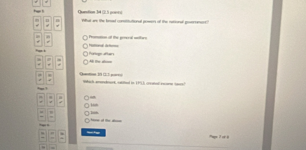 Pagt 5 Question 34 (2.5 points)
21 r 73 What are the broad constitutional powers of the national government?
a 23 Promotion of the general weltare
National detense
Pagn & Foregn aftairs
76
All the atove
Question 35 (2.5 poines)
Which amendment, ratillied in 1913, created income taxes?
Pugn ?
62
16th
15
26th
None of the above
Page6
Va Pago Page 7 ot 8
3