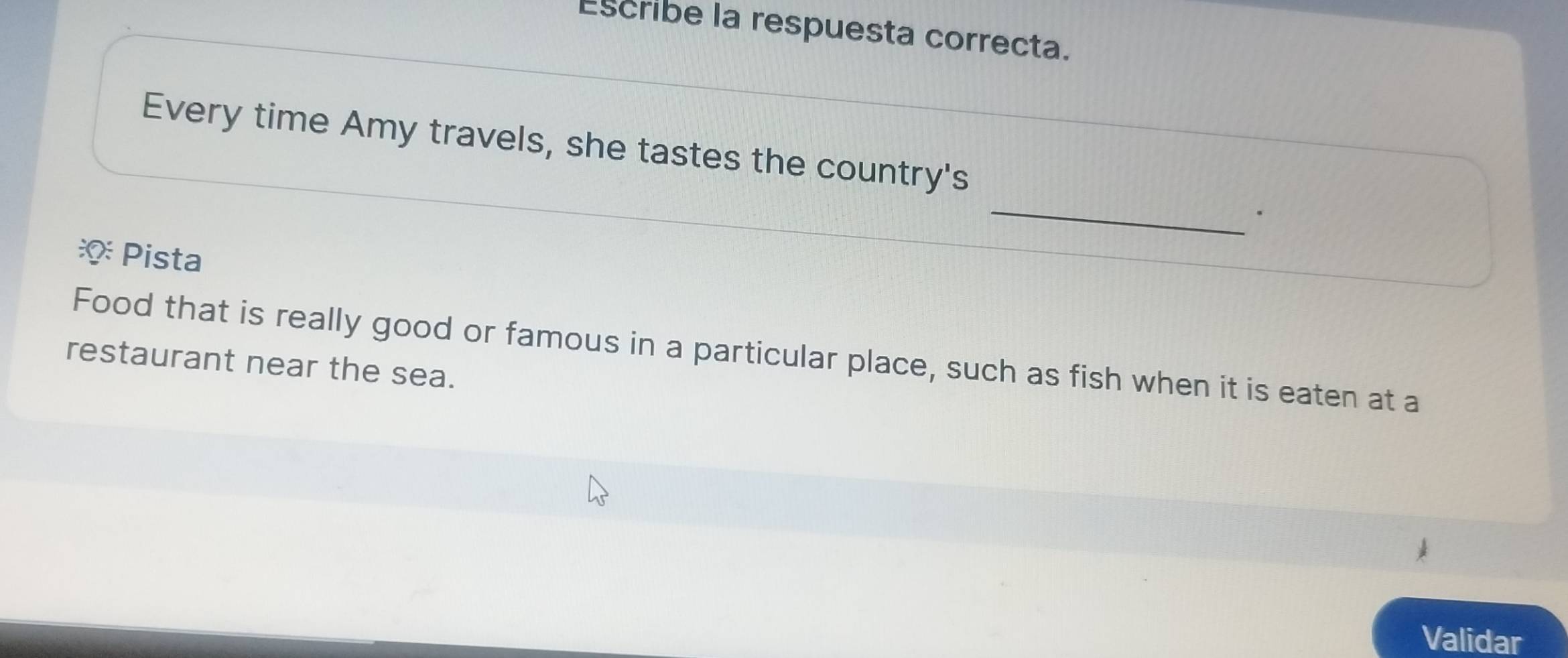 Escribe la respuesta correcta. 
_ 
Every time Amy travels, she tastes the country's 
· 
* Pista 
Food that is really good or famous in a particular place, such as fish when it is eaten at a 
restaurant near the sea. 
Validar