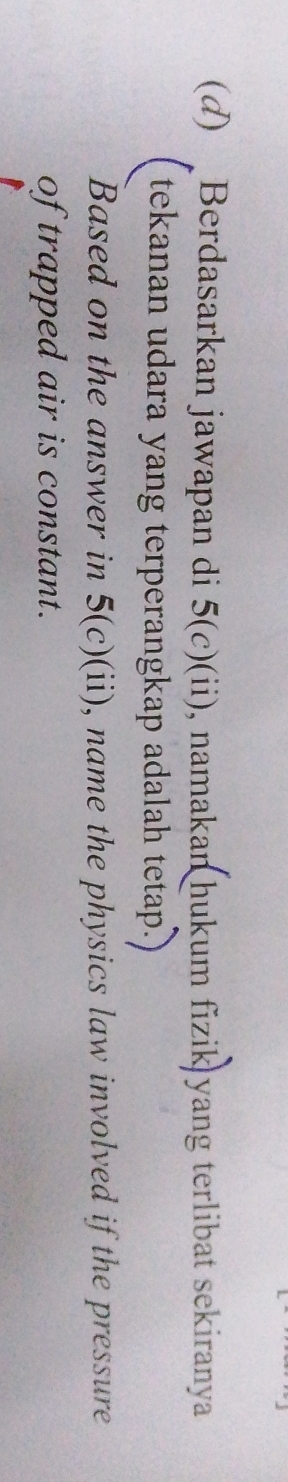 Berdasarkan jawapan di 5(c)(ii) , namakan hukum fizik yang terlibat sekiranya 
tekanan udara yang terperangkap adalah tetap.) 
Based on the answer in 5(c)(ii) , name the physics law involved if the pressure 
of trapped air is constant.