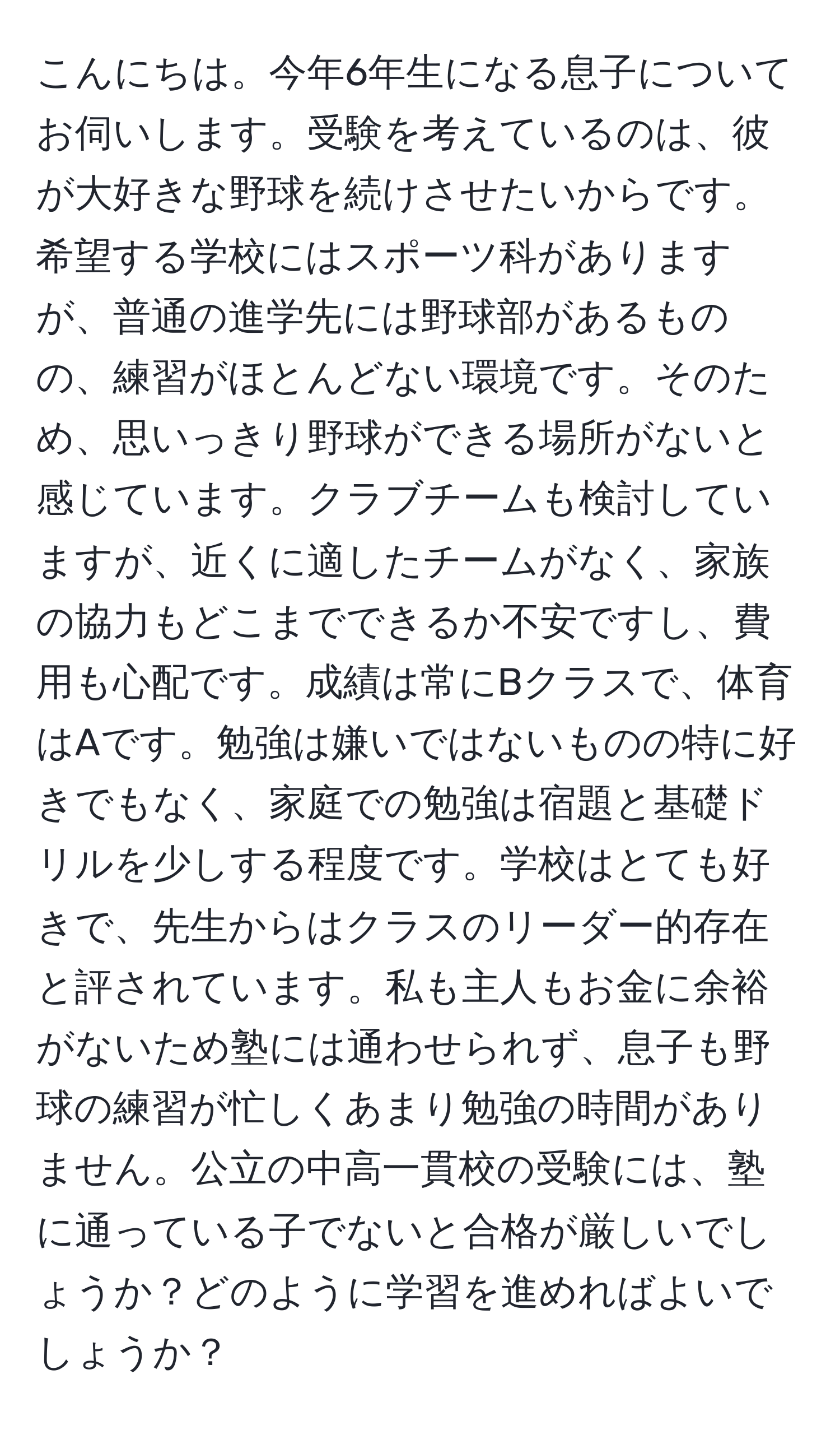 こんにちは。今年6年生になる息子についてお伺いします。受験を考えているのは、彼が大好きな野球を続けさせたいからです。希望する学校にはスポーツ科がありますが、普通の進学先には野球部があるものの、練習がほとんどない環境です。そのため、思いっきり野球ができる場所がないと感じています。クラブチームも検討していますが、近くに適したチームがなく、家族の協力もどこまでできるか不安ですし、費用も心配です。成績は常にBクラスで、体育はAです。勉強は嫌いではないものの特に好きでもなく、家庭での勉強は宿題と基礎ドリルを少しする程度です。学校はとても好きで、先生からはクラスのリーダー的存在と評されています。私も主人もお金に余裕がないため塾には通わせられず、息子も野球の練習が忙しくあまり勉強の時間がありません。公立の中高一貫校の受験には、塾に通っている子でないと合格が厳しいでしょうか？どのように学習を進めればよいでしょうか？