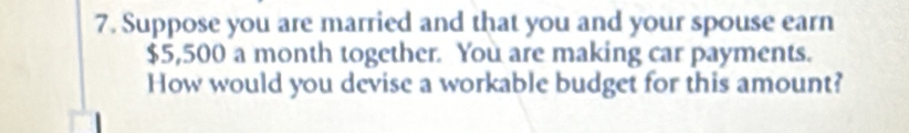 Suppose you are married and that you and your spouse earn
$5,500 a month together. You are making car payments. 
How would you devise a workable budget for this amount?