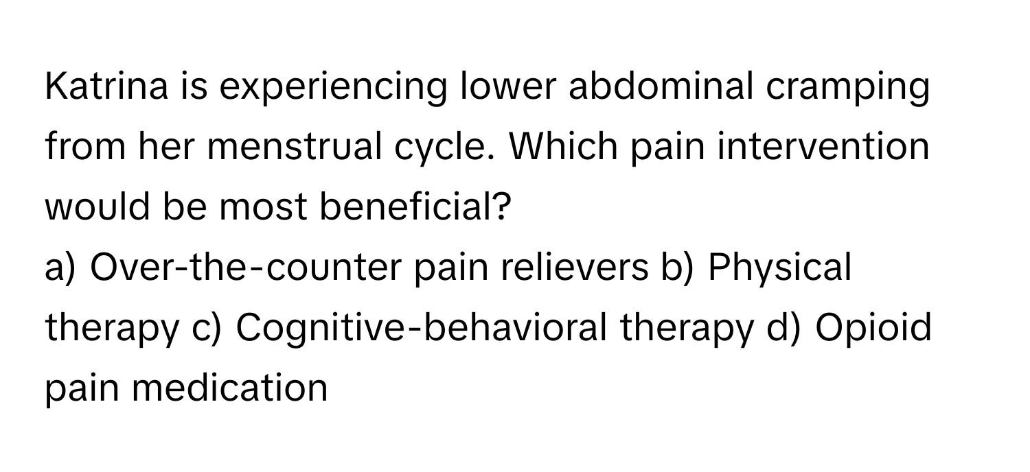 Katrina is experiencing lower abdominal cramping from her menstrual cycle. Which pain intervention would be most beneficial?

a) Over-the-counter pain relievers b) Physical therapy c) Cognitive-behavioral therapy d) Opioid pain medication