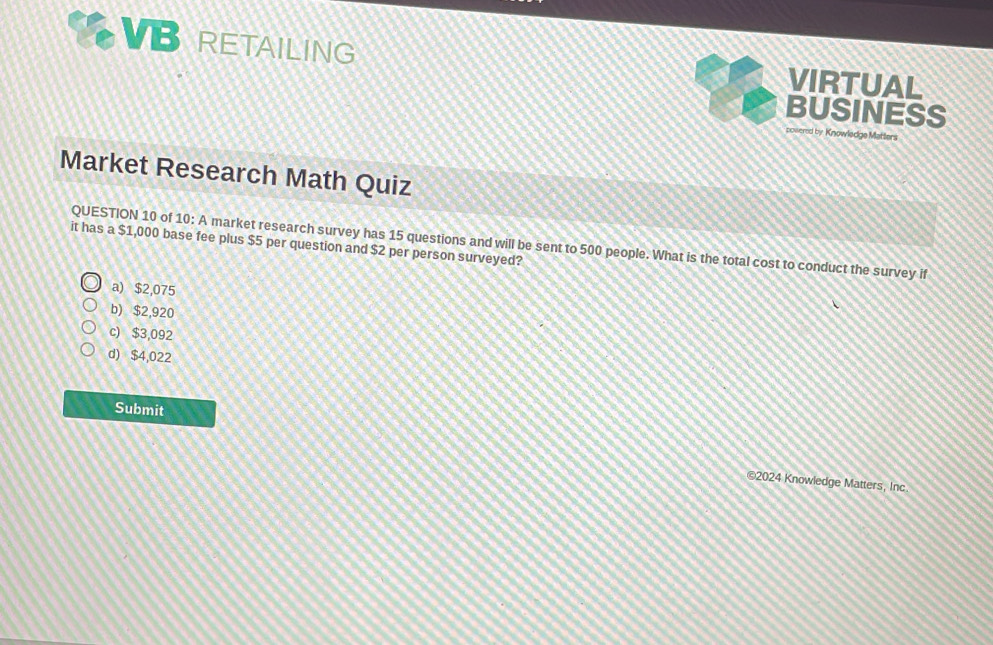 VBRETAILING VIRTUAL
BUSINESS
powered by Knowledge Mattlers
Market Research Math Quiz
it has a $1,000 base fee plus $5 per question and $2 per person surveyed? QUESTION 10 of 10: A market research survey has 15 questions and will be sent to 500 people. What is the total cost to conduct the survey if
a) $2,075
b) $2,920
c) $3,092
d) $4,022
Submit
©2024 Knowledge Matters, Inc.