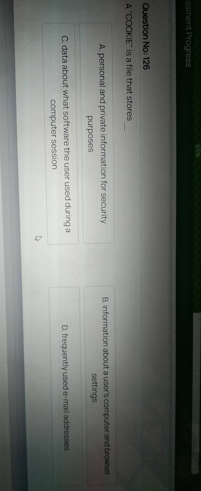 65%
ssment Progress
Question No: 126
A "COOKIE” is a file that stores_
A. personal and private information for security B. information about a user's computer and browser
purposes
settings
C. data about what software the user used during a
D. frequently used e-mail addresses
computer session