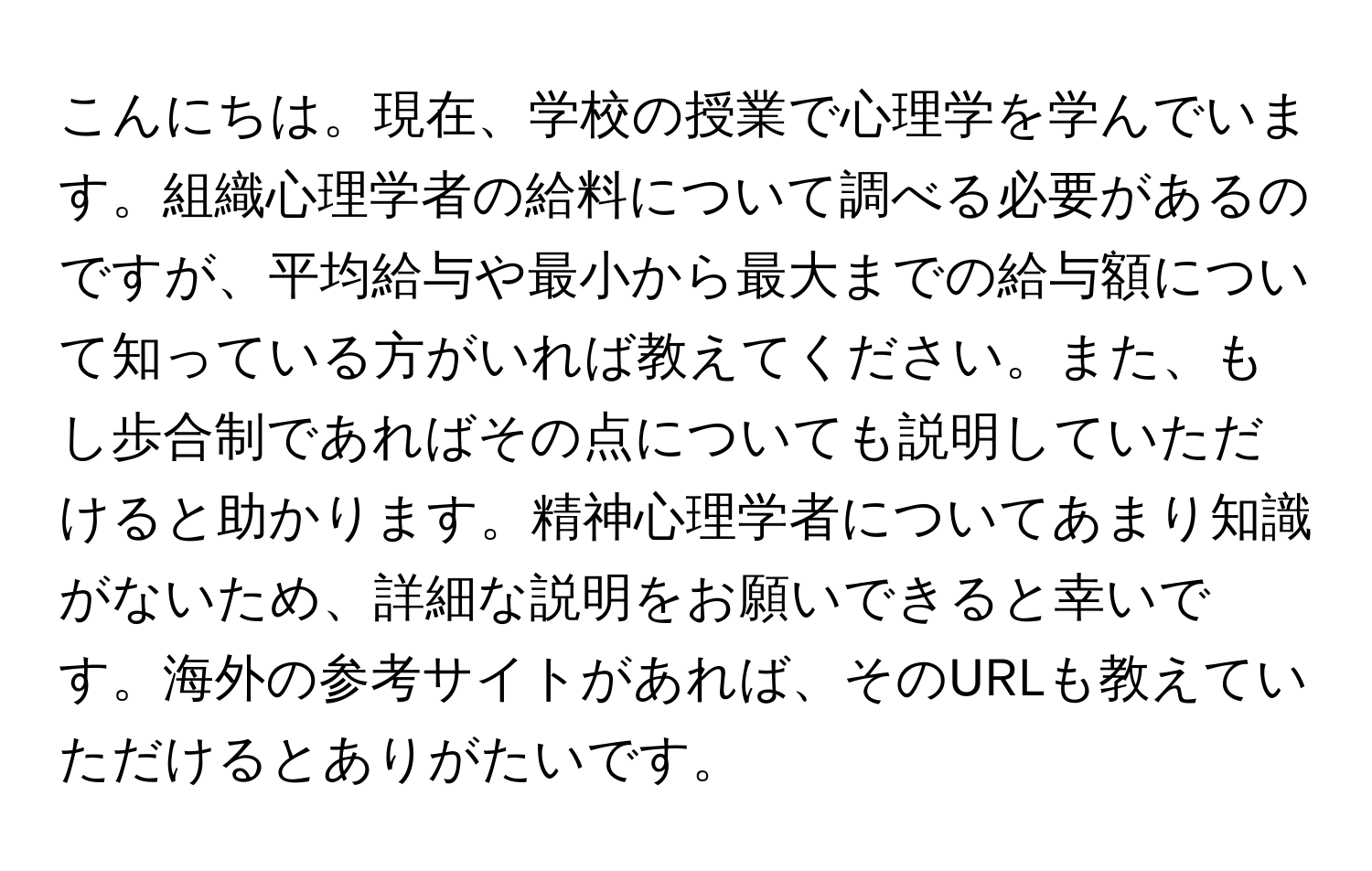 こんにちは。現在、学校の授業で心理学を学んでいます。組織心理学者の給料について調べる必要があるのですが、平均給与や最小から最大までの給与額について知っている方がいれば教えてください。また、もし歩合制であればその点についても説明していただけると助かります。精神心理学者についてあまり知識がないため、詳細な説明をお願いできると幸いです。海外の参考サイトがあれば、そのURLも教えていただけるとありがたいです。