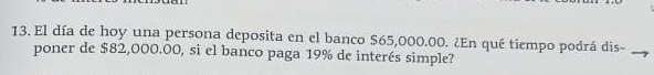 El día de hoy una persona deposita en el banco $65,000.00. ¿En qué tiempo podrá dis- 
poner de $82,000.00, si el banco paga 19% de interés simple?