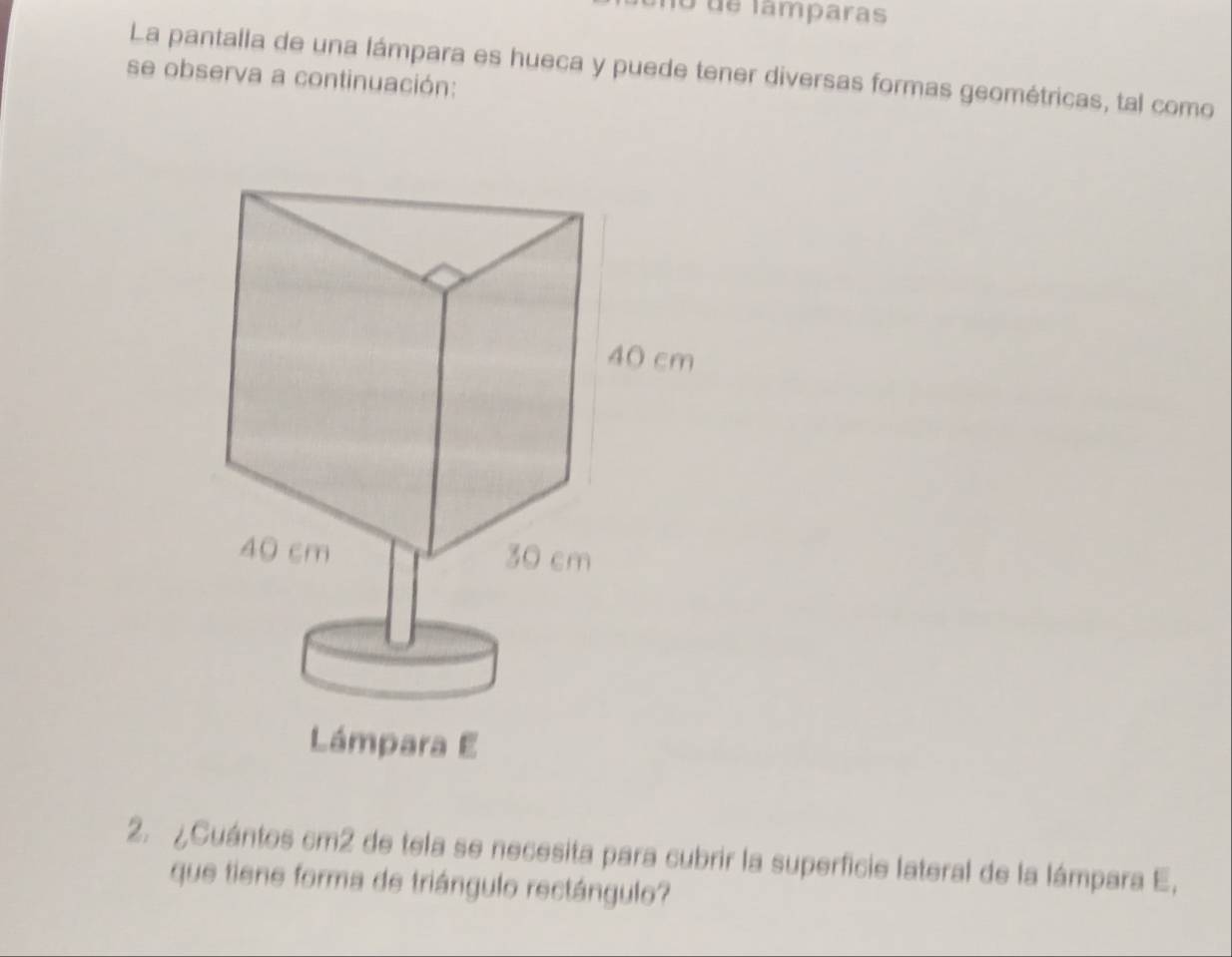 no de lamparas 
La pantalla de una lámpara es hueca y puede tener diversas formas geométricas, tal como 
se observa a continuación: 
2. ¿Cuántos cm2 de tela se necesita para cubrir la superficie lateral de la lámpara E, 
que tiene forma de triángulo rectángulo?