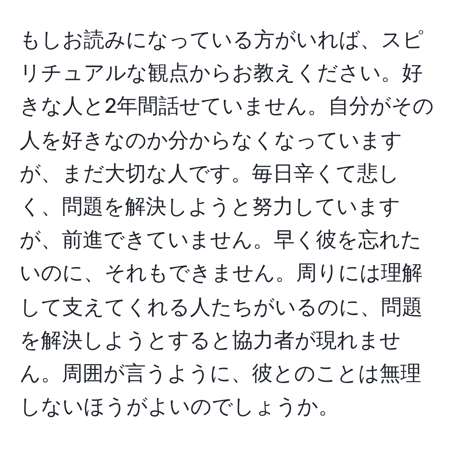 もしお読みになっている方がいれば、スピリチュアルな観点からお教えください。好きな人と2年間話せていません。自分がその人を好きなのか分からなくなっていますが、まだ大切な人です。毎日辛くて悲しく、問題を解決しようと努力していますが、前進できていません。早く彼を忘れたいのに、それもできません。周りには理解して支えてくれる人たちがいるのに、問題を解決しようとすると協力者が現れません。周囲が言うように、彼とのことは無理しないほうがよいのでしょうか。